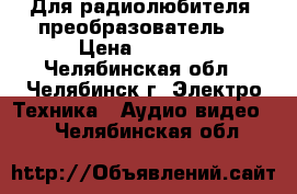 Для радиолюбителя. преобразователь  › Цена ­ 1 500 - Челябинская обл., Челябинск г. Электро-Техника » Аудио-видео   . Челябинская обл.